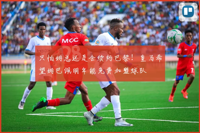 只怕姆总还是会续约巴黎！皇马希望姆巴佩明年能免费加盟球队