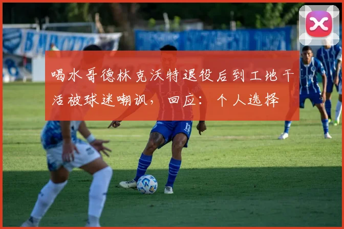 喝水哥德林克沃特退役后到工地干活被球迷嘲讽，回应：个人选择