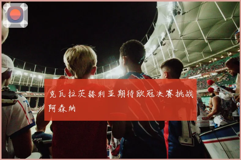克瓦拉茨赫利亚期待欧冠决赛挑战阿森纳