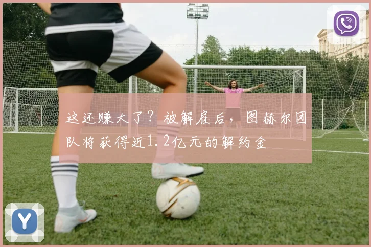 这还赚大了？被解雇后，图赫尔团队将获得近1.2亿元的解约金