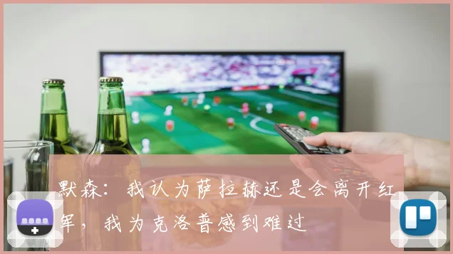 默森：我认为萨拉赫还是会离开红军，我为克洛普感到难过