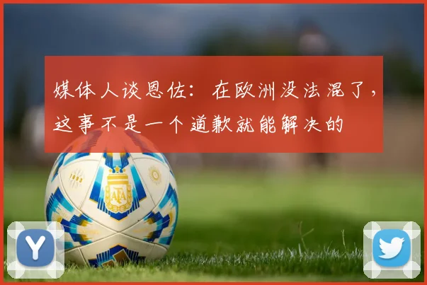 媒体人谈恩佐：在欧洲没法混了，这事不是一个道歉就能解决的
