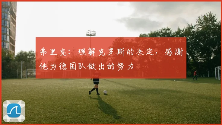 弗里克：理解克罗斯的决定，感谢他为德国队做出的努力