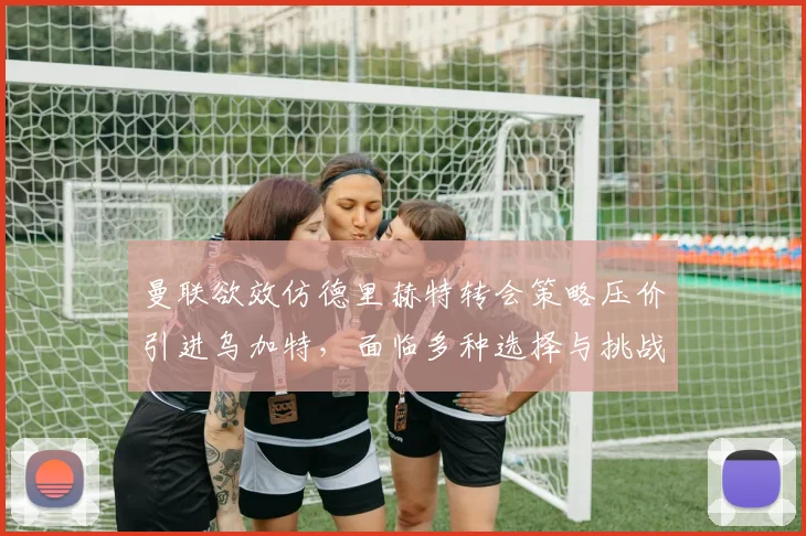 曼联欲效仿德里赫特转会策略压价引进乌加特，面临多种选择与挑战