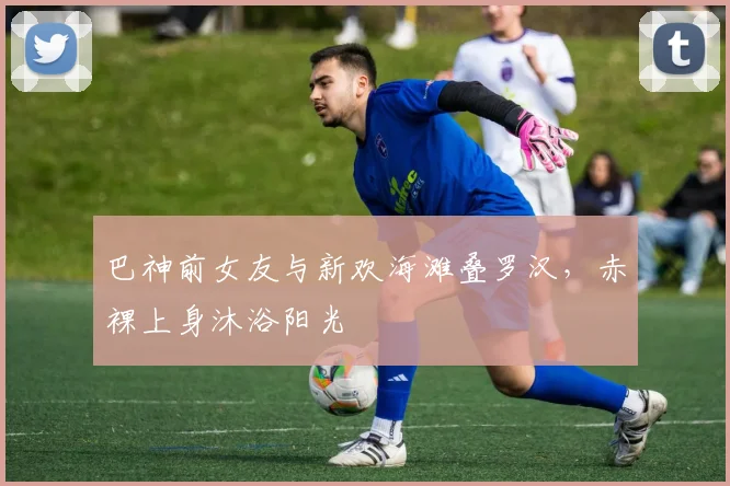 巴神前女友与新欢海滩叠罗汉，赤裸上身沐浴阳光