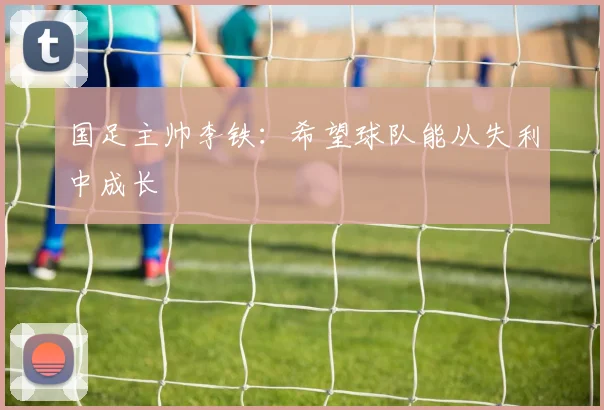 国足主帅李铁：希望球队能从失利中成长