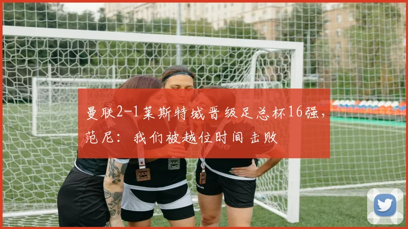 曼联2-1莱斯特城晋级足总杯16强，范尼：我们被越位时间击败