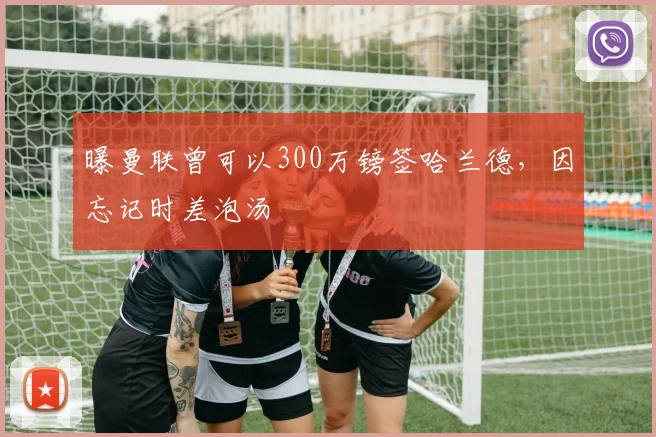 曝曼联曾可以300万镑签哈兰德，因忘记时差泡汤
