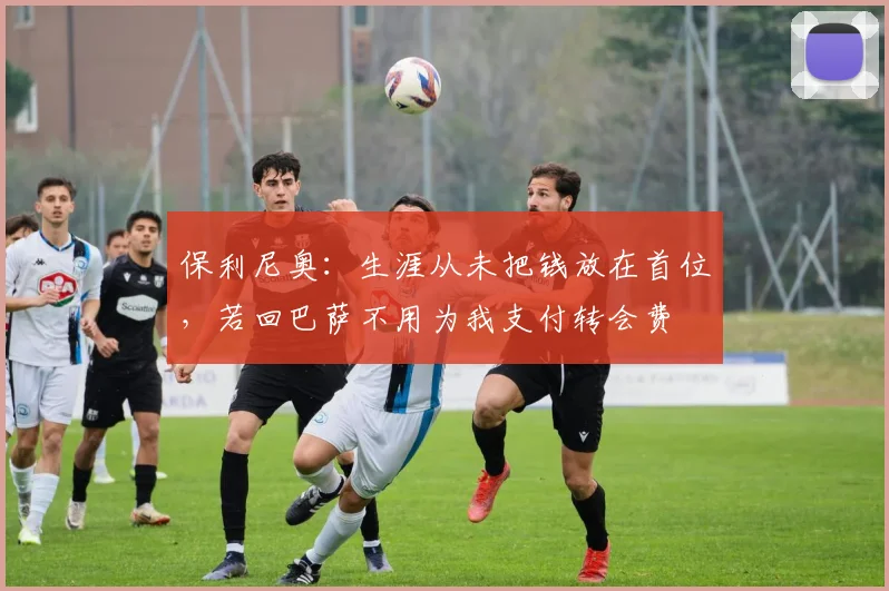 保利尼奥：生涯从未把钱放在首位，若回巴萨不用为我支付转会费