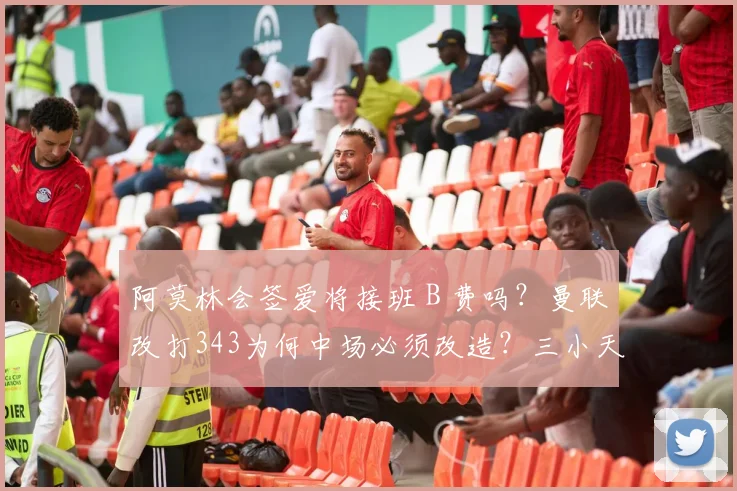 阿莫林会签爱将接班 B 费吗？曼联改打343为何中场必须改造？三小天才缘何成目标？