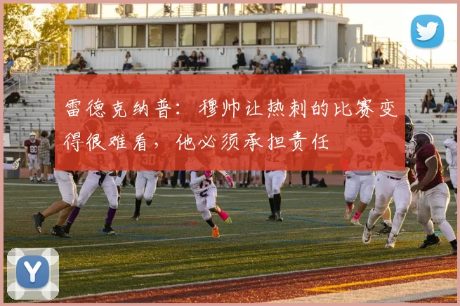 雷德克纳普：穆帅让热刺的比赛变得很难看，他必须承担责任