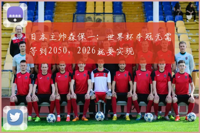 日本主帅森保一：世界杯夺冠无需等到2050，2026就要实现