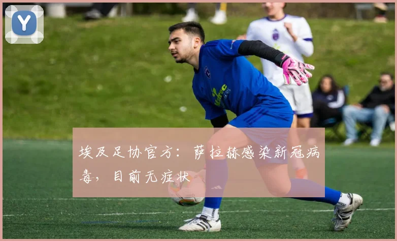 埃及足协官方：萨拉赫感染新冠病毒，目前无症状