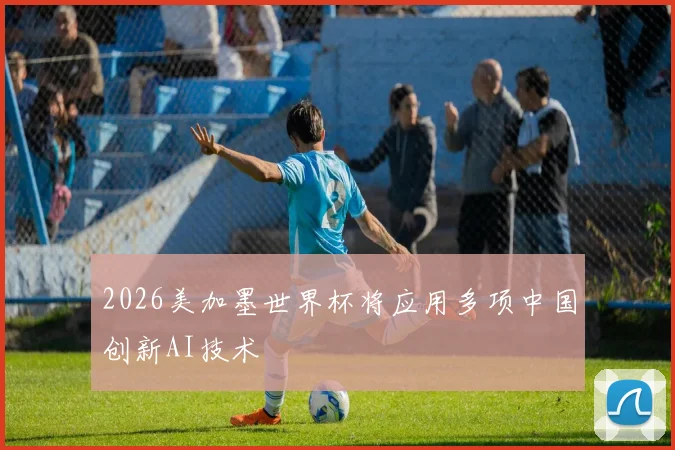 2026美加墨世界杯将应用多项中国创新AI技术
