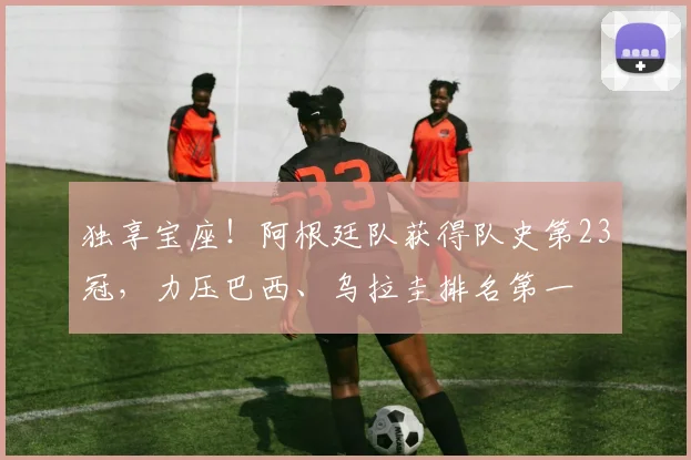 独享宝座！阿根廷队获得队史第23冠，力压巴西、乌拉圭排名第一