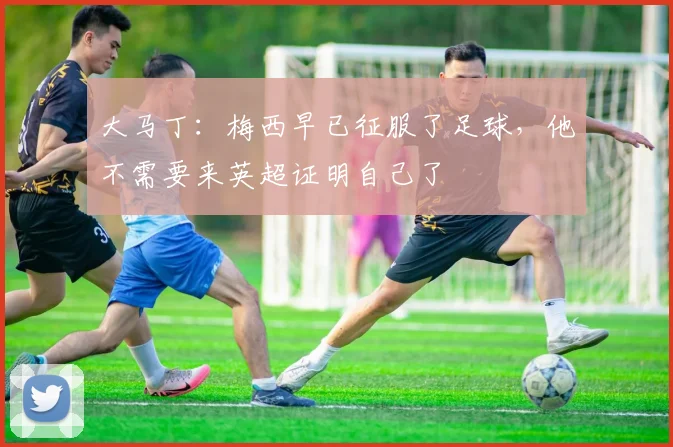 大马丁：梅西早已征服了足球，他不需要来英超证明自己了