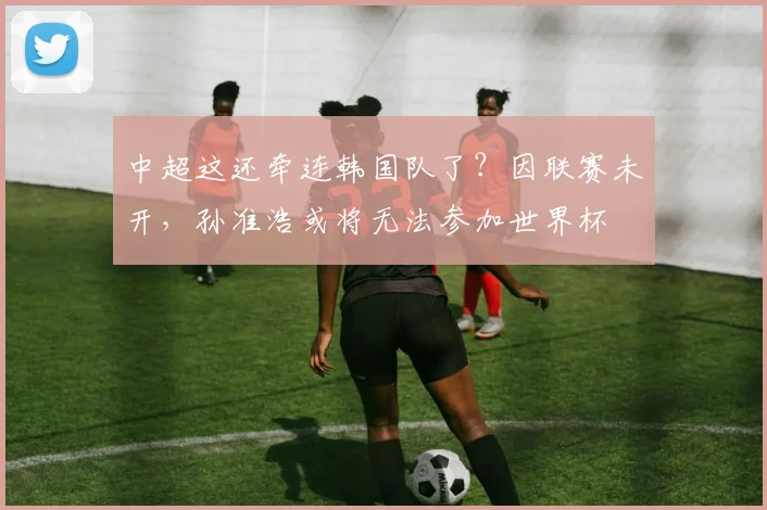 中超这还牵连韩国队了？因联赛未开，孙准浩或将无法参加世界杯
