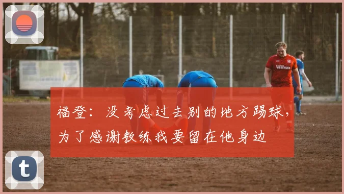 福登：没考虑过去别的地方踢球，为了感谢教练我要留在他身边