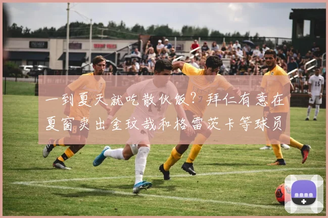 一到夏天就吃散伙饭？拜仁有意在夏窗卖出金玟哉和格雷茨卡等球员