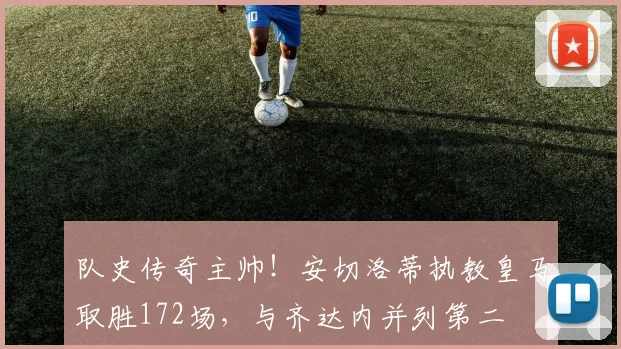 队史传奇主帅！安切洛蒂执教皇马取胜172场，与齐达内并列第二