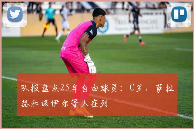 队报盘点25年自由球员：C罗，萨拉赫和诺伊尔等人在列