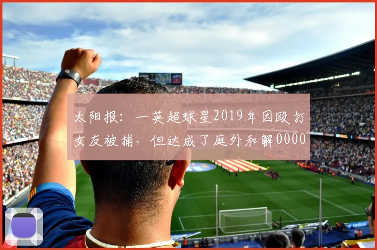 太阳报：一英超球星2019年因殴打女友被捕，但达成了庭外和解0000644