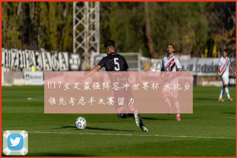 U17女足最强阵容冲世界杯 大比分领先考虑半决赛留力