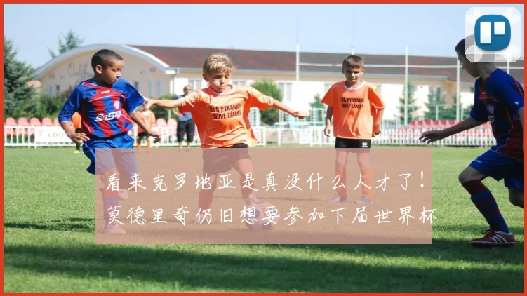 看来克罗地亚是真没什么人才了！莫德里奇仍旧想要参加下届世界杯