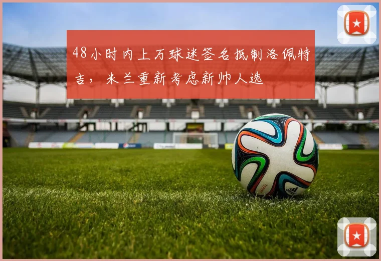 48小时内上万球迷签名抵制洛佩特吉，米兰重新考虑新帅人选