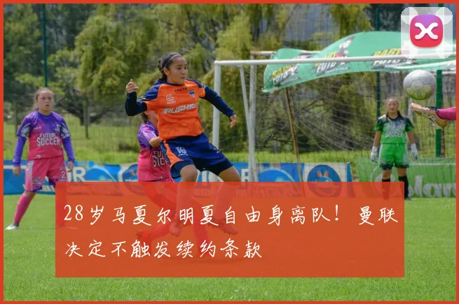 28岁马夏尔明夏自由身离队！曼联决定不触发续约条款