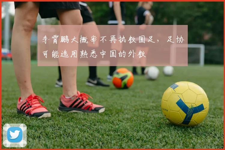 李霄鹏大概率不再执教国足，足协可能选用熟悉中国的外教
