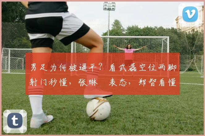 男足为何被逼平？看武磊空位两脚射门秒懂，张琳芃表态，郑智看懂