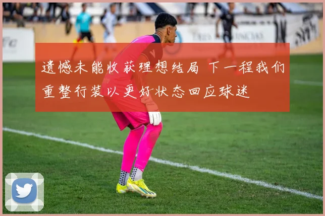 遗憾未能收获理想结局 下一程我们重整行装以更好状态回应球迷