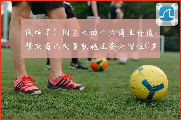 很难了！因巨大的个人商业价值，赞助商已向曼联施压务必留住C罗