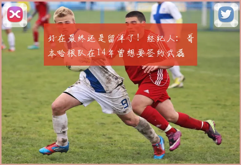 好在最终还是留洋了！经纪人：哥本哈根队在14年曾想要签约武磊