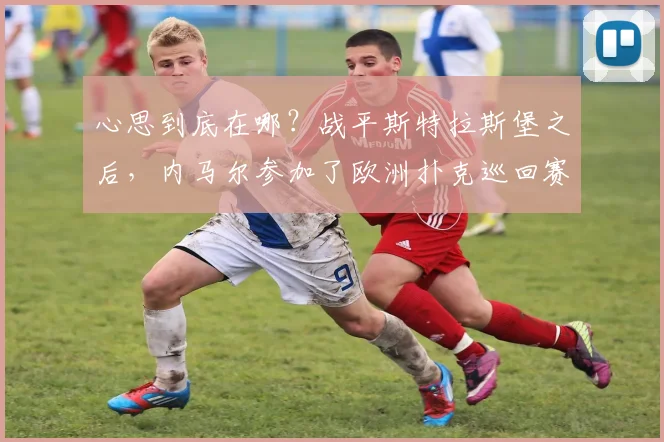 心思到底在哪？战平斯特拉斯堡之后，内马尔参加了欧洲扑克巡回赛