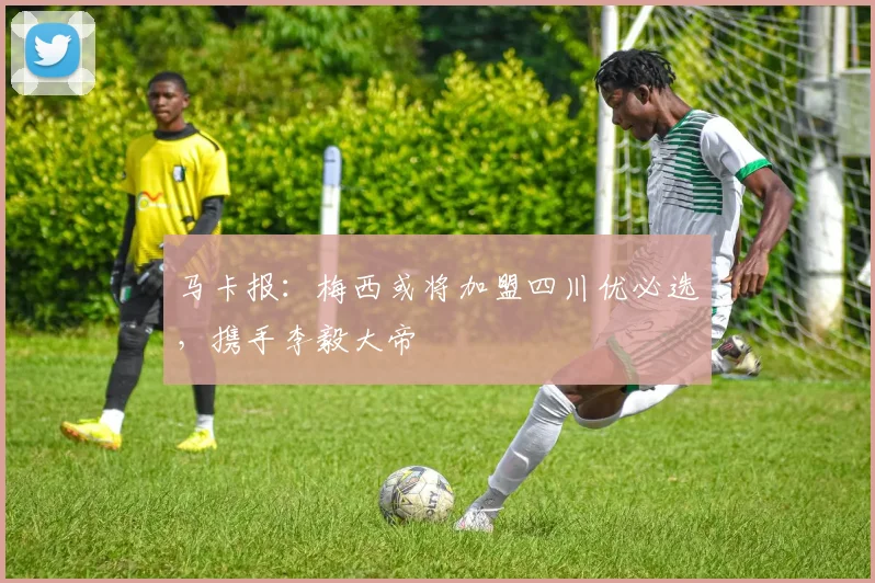 马卡报：梅西或将加盟四川优必选，携手李毅大帝