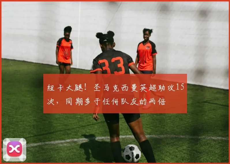 纽卡大腿！圣马克西曼英超助攻15次，同期多于任何队友的两倍