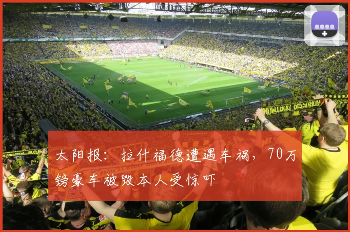 太阳报：拉什福德遭遇车祸，70万镑豪车被毁本人受惊吓