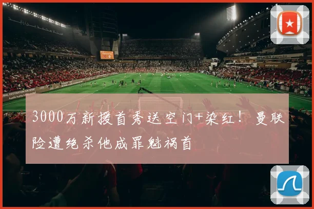 3000万新援首秀送空门+染红！曼联险遭绝杀他成罪魁祸首