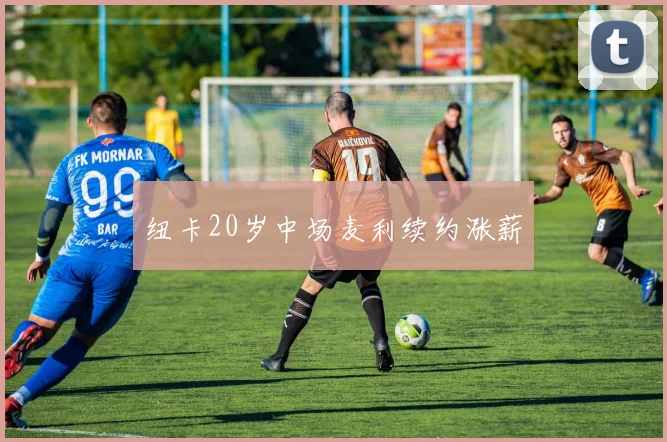 纽卡20岁中场麦利续约涨薪