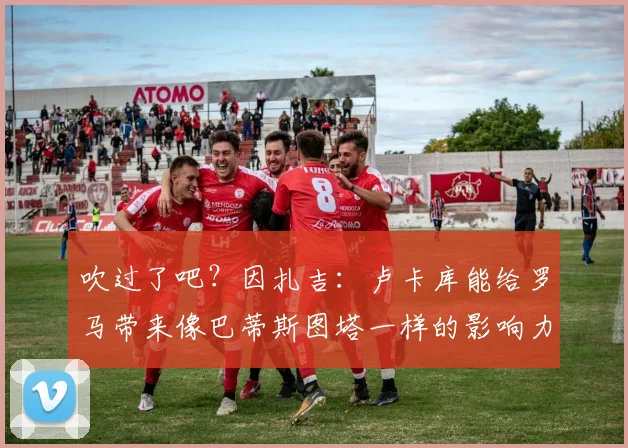 吹过了吧？因扎吉：卢卡库能给罗马带来像巴蒂斯图塔一样的影响力