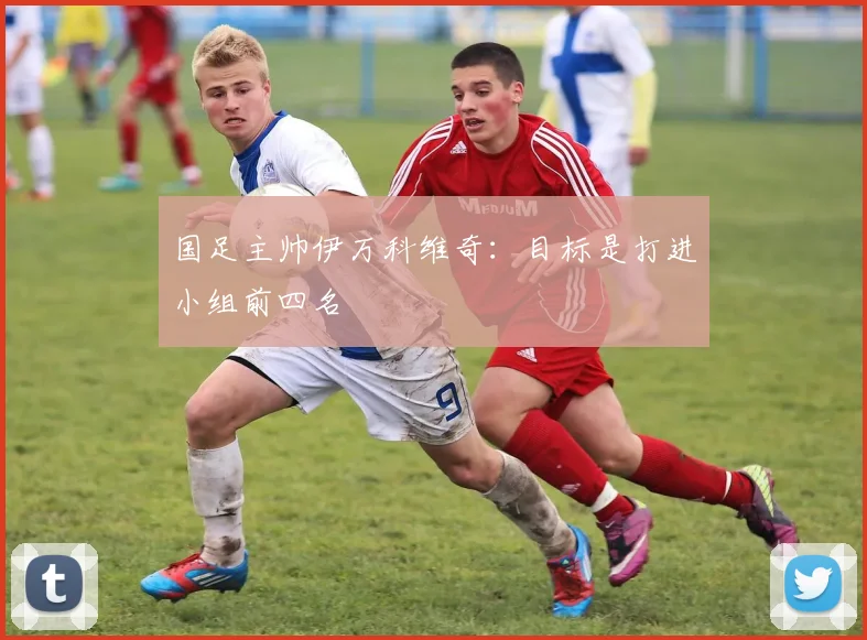 国足主帅伊万科维奇：目标是打进小组前四名